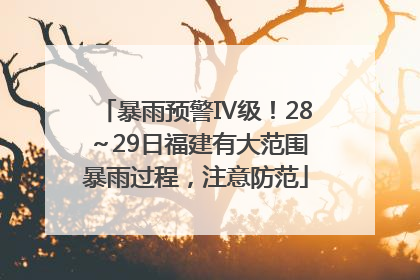 暴雨预警Ⅳ级！28～29日福建有大范围暴雨过程，注意防范