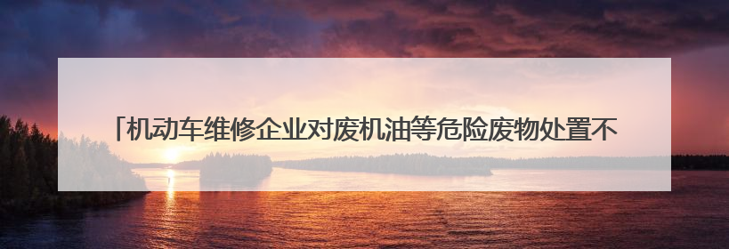 机动车维修企业对废机油等危险废物处置不规范 公益诉讼启动后47家企业依法备案