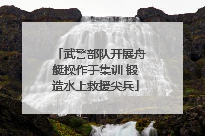 武警部队开展舟艇操作手集训 锻造水上救援尖兵