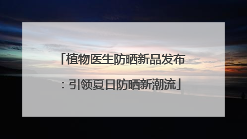植物医生防晒新品发布：引领夏日防晒新潮流