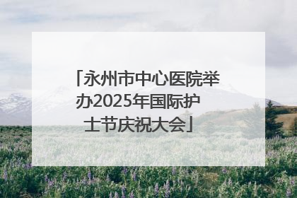 永州市中心医院举办2025年国际护士节庆祝大会