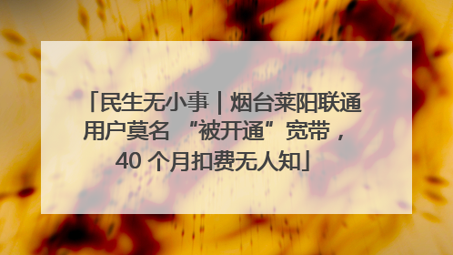 民生无小事｜烟台莱阳联通用户莫名 “被开通”宽带，40 个月扣费无人知