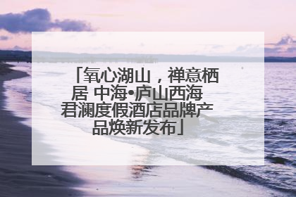 氧心湖山，禅意栖居 中海•庐山西海君澜度假酒店品牌产品焕新发布