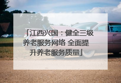 江西兴国：健全三级养老服务网络 全面提升养老服务质量