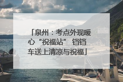 泉州：考点外现暖心“祝福站” 铛铛车送上清凉与祝福