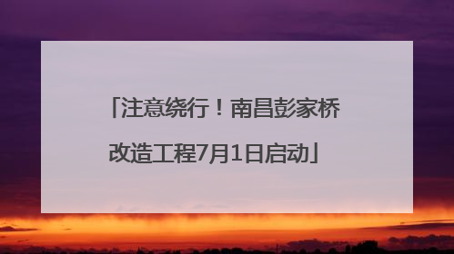 注意绕行！南昌彭家桥改造工程7月1日启动