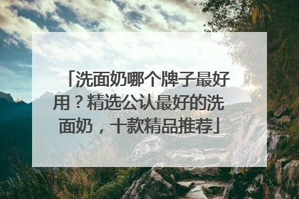 洗面奶哪个牌子最好用？精选公认最好的洗面奶，十款精品推荐