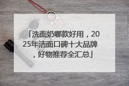 洗面奶哪款好用，2025年洁面口碑十大品牌，好物推荐全汇总
