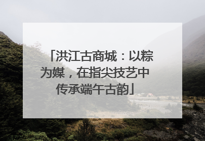 洪江古商城：以粽为媒，在指尖技艺中传承端午古韵