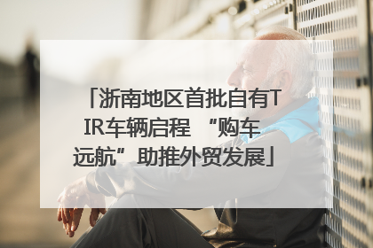 浙南地区首批自有TIR车辆启程 “购车远航”助推外贸发展