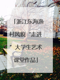 浙江东海渔村风貌“走进”大学生艺术课堂作品