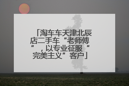淘车车天津北辰店二手车“老师傅”，以专业征服“完美主义”客户