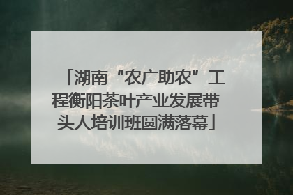 湖南“农广助农”工程衡阳茶叶产业发展带头人培训班圆满落幕