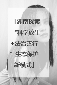 湖南探索“科学放生+法治善行”生态保护新模式