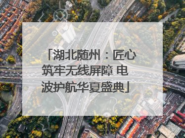 湖北随州：匠心筑牢无线屏障 电波护航华夏盛典