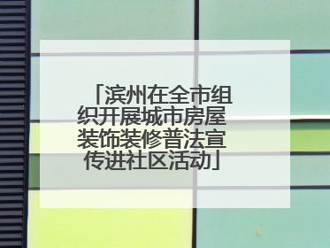 滨州在全市组织开展城市房屋装饰装修普法宣传进社区活动