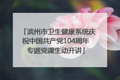 滨州市卫生健康系统庆祝中国共产党104周年专题党课生动开讲