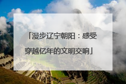 漫步辽宁朝阳：感受穿越亿年的文明交响