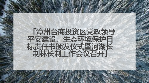 漳州台商投资区党政领导平安建设、生态环境保护目标责任书颁发仪式暨河湖长制林长制工作会议召开