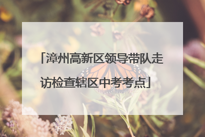 漳州高新区领导带队走访检查辖区中考考点