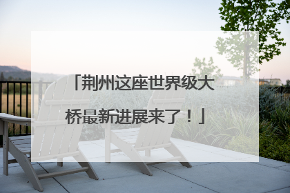 荆州这座世界级大桥最新进展来了！
