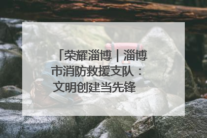 荣耀淄博｜淄博市消防救援支队：文明创建当先锋 蓝焰映红建新功