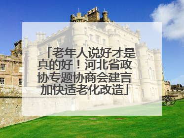 老年人说好才是真的好！河北省政协专题协商会建言加快适老化改造