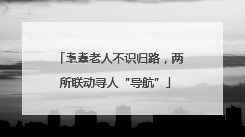 耄耋老人不识归路，两所联动寻人“导航”