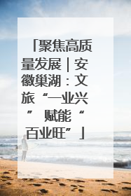 聚焦高质量发展｜安徽巢湖：文旅“一业兴” 赋能“百业旺”