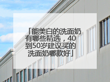 能美白的洗面奶有哪些精选，40到50岁建议买的洗面奶哪款好