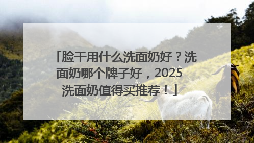 脸干用什么洗面奶好？洗面奶哪个牌子好，2025洗面奶值得买推荐！