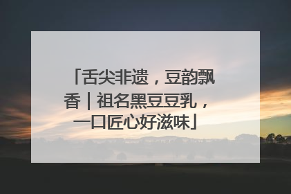 舌尖非遗，豆韵飘香｜祖名黑豆豆乳，一口匠心好滋味