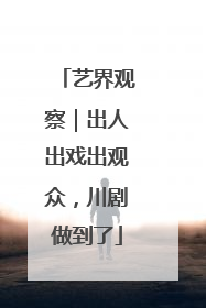艺界观察｜出人出戏出观众，川剧做到了