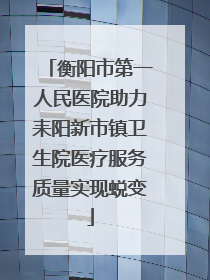 衡阳市第一人民医院助力耒阳新市镇卫生院医疗服务质量实现蜕变