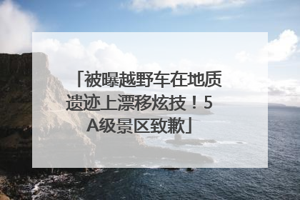 被曝越野车在地质遗迹上漂移炫技！5A级景区致歉