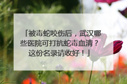 被毒蛇咬伤后，武汉哪些医院可打抗蛇毒血清？这份名录请收好！