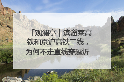 观澜亭｜滨淄莱高铁和京沪高铁二线，为何不走直线穿越沂蒙山腹地？