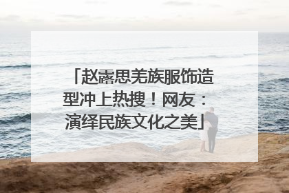 赵露思羌族服饰造型冲上热搜！网友：演绎民族文化之美