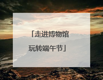 走进博物馆 玩转端午节