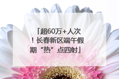 超60万+人次！长春新区端午假期“热”点四射