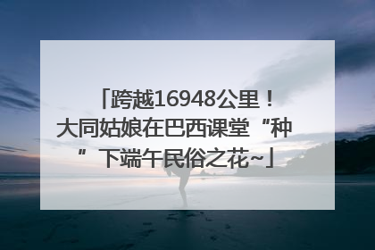 跨越16948公里！大同姑娘在巴西课堂“种”下端午民俗之花~