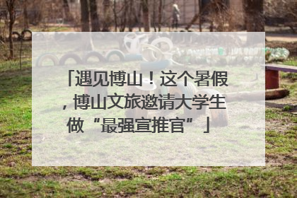 遇见博山！这个暑假，博山文旅邀请大学生做“最强宣推官”