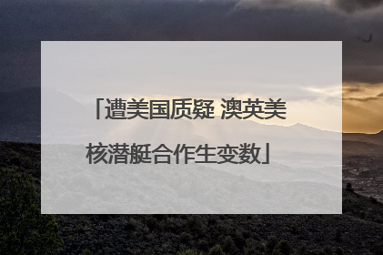 遭美国质疑 澳英美核潜艇合作生变数