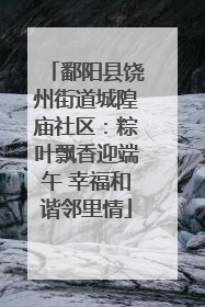 鄱阳县饶州街道城隍庙社区：粽叶飘香迎端午 幸福和谐邻里情