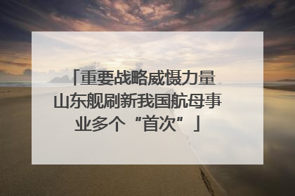 重要战略威慑力量 山东舰刷新我国航母事业多个“首次”