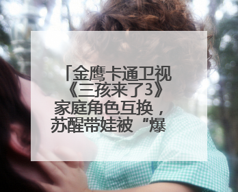金鹰卡通卫视《三孩来了3》家庭角色互换，苏醒带娃被“爆改”成芭比娃娃？