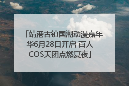 靖港古镇国潮动漫嘉年华6月28日开启 百人COS天团点燃夏夜