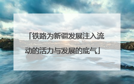 铁路为新疆发展注入流动的活力与发展的底气