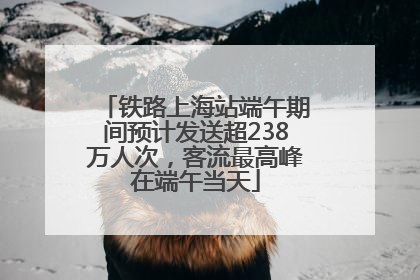 铁路上海站端午期间预计发送超238万人次，客流最高峰在端午当天