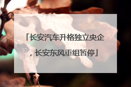长安汽车升格独立央企，长安东风重组暂停